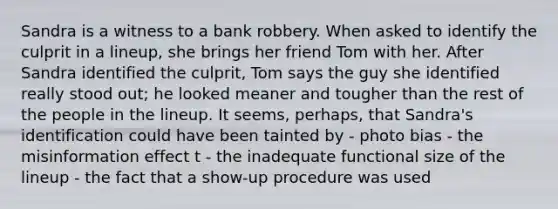 Sandra is a witness to a bank robbery. When asked to identify the culprit in a lineup, she brings her friend Tom with her. After Sandra identified the culprit, Tom says the guy she identified really stood out; he looked meaner and tougher than the rest of the people in the lineup. It seems, perhaps, that Sandra's identification could have been tainted by - photo bias - the misinformation effect t - the inadequate functional size of the lineup - the fact that a show-up procedure was used