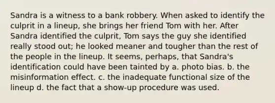 Sandra is a witness to a bank robbery. When asked to identify the culprit in a lineup, she brings her friend Tom with her. After Sandra identified the culprit, Tom says the guy she identified really stood out; he looked meaner and tougher than the rest of the people in the lineup. It seems, perhaps, that Sandra's identification could have been tainted by a. photo bias. b. the misinformation effect. c. the inadequate functional size of the lineup d. the fact that a show-up procedure was used.