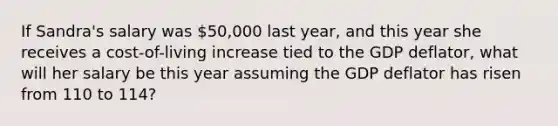 If Sandra's salary was 50,000 last year, and this year she receives a cost-of-living increase tied to the GDP deflator, what will her salary be this year assuming the GDP deflator has risen from 110 to 114?