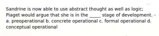 Sandrine is now able to use abstract thought as well as logic; Piaget would argue that she is in the _____ stage of development. a. preoperational b. concrete operational c. formal operational d. conceptual operational