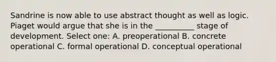 Sandrine is now able to use abstract thought as well as logic. Piaget would argue that she is in the __________ stage of development. Select one: A. preoperational B. concrete operational C. formal operational D. conceptual operational