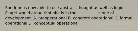 Sandrine is now able to use abstract thought as well as logic. Piaget would argue that she is in the __________ stage of development. A. preoperational B. concrete operational C. formal operational D. conceptual operational