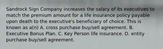 Sandrock Sign Company increases the salary of its executives to match the premium amount for a life insurance policy payable upon death to the executive's beneficiary of choice. This is known as a(n) A. cross purchase buy/sell agreement. B. Executive Bonus Plan. C. Key Person life insurance. D. entity purchase buy/sell agreement.