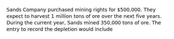 Sands Company purchased mining rights for 500,000. They expect to harvest 1 million tons of ore over the next five years. During the current year, Sands mined 350,000 tons of ore. The entry to record the depletion would include