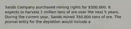 Sands Company purchased mining rights for 500,000. It expects to harvest 1 million tons of ore over the next 5 years. During the current year, Sands mined 350,000 tons of ore. The journal entry for the depletion would include a