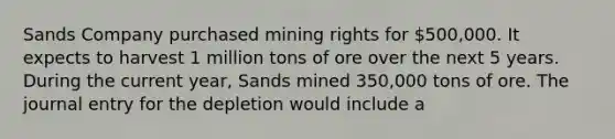 Sands Company purchased mining rights for 500,000. It expects to harvest 1 million tons of ore over the next 5 years. During the current year, Sands mined 350,000 tons of ore. The journal entry for the depletion would include a