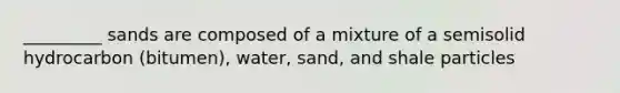 _________ sands are composed of a mixture of a semisolid hydrocarbon (bitumen), water, sand, and shale particles