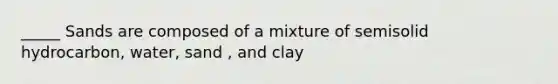 _____ Sands are composed of a mixture of semisolid hydrocarbon, water, sand , and clay