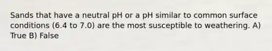 Sands that have a neutral pH or a pH similar to common surface conditions (6.4 to 7.0) are the most susceptible to weathering. A) True B) False