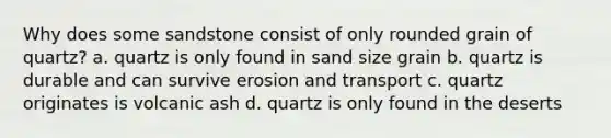 Why does some sandstone consist of only rounded grain of quartz? a. quartz is only found in sand size grain b. quartz is durable and can survive erosion and transport c. quartz originates is volcanic ash d. quartz is only found in the deserts