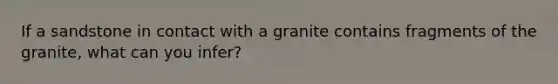 If a sandstone in contact with a granite contains fragments of the granite, what can you infer?