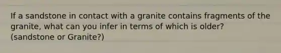 If a sandstone in contact with a granite contains fragments of the granite, what can you infer in terms of which is older? (sandstone or Granite?)