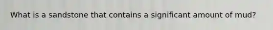 What is a sandstone that contains a significant amount of mud?