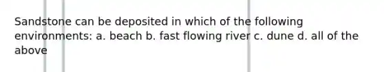 Sandstone can be deposited in which of the following environments: a. beach b. fast flowing river c. dune d. all of the above