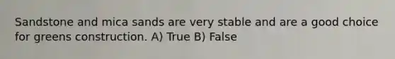 Sandstone and mica sands are very stable and are a good choice for greens construction. A) True B) False