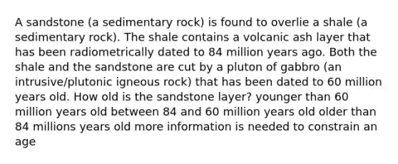 A sandstone (a sedimentary rock) is found to overlie a shale (a sedimentary rock). The shale contains a volcanic ash layer that has been radiometrically dated to 84 million years ago. Both the shale and the sandstone are cut by a pluton of gabbro (an intrusive/plutonic igneous rock) that has been dated to 60 million years old. How old is the sandstone layer? younger than 60 million years old between 84 and 60 million years old older than 84 millions years old more information is needed to constrain an age