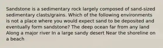 Sandstone is a sedimentary rock largely composed of sand-sized sedimentary clasts/grains. Which of the following environments is not a place where you would expect sand to be deposited and eventually form sandstone? The deep ocean far from any land Along a major river In a large sandy desert Near the shoreline on a beach