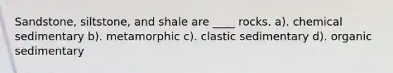 Sandstone, siltstone, and shale are ____ rocks. a). chemical sedimentary b). metamorphic c). clastic sedimentary d). organic sedimentary