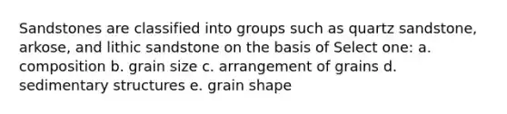 Sandstones are classified into groups such as quartz sandstone, arkose, and lithic sandstone on the basis of Select one: a. composition b. grain size c. arrangement of grains d. sedimentary structures e. grain shape