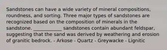 Sandstones can have a wide variety of mineral compositions, roundness, and sorting. Three major types of sandstones are recognized based on the composition of minerals in the sandstone. ____________ sandstones contain abundant feldspar, suggesting that the sand was derived by weathering and erosion of granitic bedrock. - Arkose - Quartz - Greywacke - Lignitic