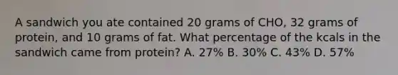 A sandwich you ate contained 20 grams of CHO, 32 grams of protein, and 10 grams of fat. What percentage of the kcals in the sandwich came from protein? A. 27% B. 30% C. 43% D. 57%