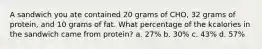 A sandwich you ate contained 20 grams of CHO, 32 grams of protein, and 10 grams of fat. What percentage of the kcalories in the sandwich came from protein? a. 27% b. 30% c. 43% d. 57%