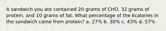 A sandwich you ate contained 20 grams of CHO, 32 grams of protein, and 10 grams of fat. What percentage of the kcalories in the sandwich came from protein? a. 27% b. 30% c. 43% d. 57%