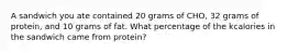 A sandwich you ate contained 20 grams of CHO, 32 grams of protein, and 10 grams of fat. What percentage of the kcalories in the sandwich came from protein?