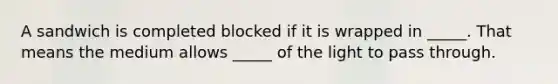 A sandwich is completed blocked if it is wrapped in _____. That means the medium allows _____ of the light to pass through.