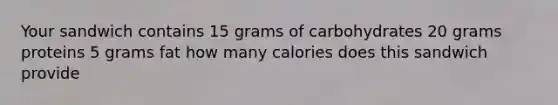 Your sandwich contains 15 grams of carbohydrates 20 grams proteins 5 grams fat how many calories does this sandwich provide