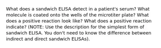 What does a sandwich ELISA detect in a patient's serum? What molecule is coated onto the wells of the microtiter plate? What does a positive reaction look like? What does a positive reaction indicate? (NOTE: Use the description for the simplest form of sandwich ELISA. You don't need to know the difference between indirect and direct sandwich ELISAs).