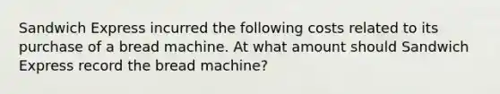 Sandwich Express incurred the following costs related to its purchase of a bread machine. At what amount should Sandwich Express record the bread machine?