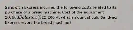 Sandwich Express incurred the following costs related to its purchase of a bread machine. Cost of the equipment20,000 Sales tax (8%) 1,600 Shipping 2,200 Installation 1,400 Total costs25,200 At what amount should Sandwich Express record the bread machine?