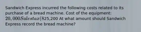 Sandwich Express incurred the following costs related to its purchase of a bread machine. Cost of the equipment: 20,000 Sales tax (8%): 1,600 Shipping: 2,200 Installation: 1,400 Total costs:25,200 At what amount should Sandwich Express record the bread machine?