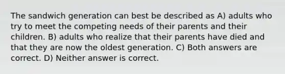 The sandwich generation can best be described as A) adults who try to meet the competing needs of their parents and their children. B) adults who realize that their parents have died and that they are now the oldest generation. C) Both answers are correct. D) Neither answer is correct.