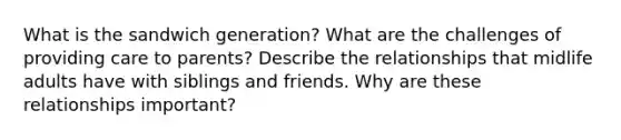 What is the sandwich generation? What are the challenges of providing care to parents? Describe the relationships that midlife adults have with siblings and friends. Why are these relationships important?