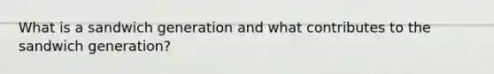 What is a sandwich generation and what contributes to the sandwich generation?