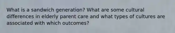 What is a sandwich generation? What are some cultural differences in elderly parent care and what types of cultures are associated with which outcomes?