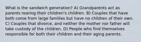 What is the sandwich generation? A) Grandparents act as parents rearing their children's children. B) Couples that have both come from large families but have no children of their own. C) Couples that divorce, and neither the mother nor father will take custody of the children. D) People who find themselves responsible for both their children and their aging parents.