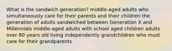 What is the sandwich generation? middle-aged adults who simultaneously care for their parents and their children the generation of adults sandwiched between Generation X and Millennials middle-aged adults with school aged children adults over 80 years old living independently grandchildren who must care for their grandparents