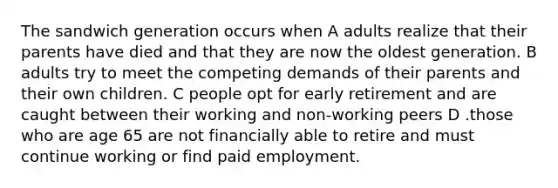 The sandwich generation occurs when A adults realize that their parents have died and that they are now the oldest generation. B adults try to meet the competing demands of their parents and their own children. C people opt for early retirement and are caught between their working and non-working peers D .those who are age 65 are not financially able to retire and must continue working or find paid employment.