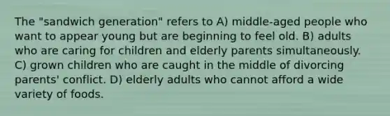 The "sandwich generation" refers to A) middle-aged people who want to appear young but are beginning to feel old. B) adults who are caring for children and elderly parents simultaneously. C) grown children who are caught in the middle of divorcing parents' conflict. D) elderly adults who cannot afford a wide variety of foods.