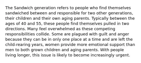 The Sandwich generation refers to people who find themselves sandwiched between and responsible for two other generations, their children and their own aging parents. Typically between the ages of 40 and 55, these people find themselves pulled in two directions. Many feel overwhelmed as these competing responsibilities collide. Some are plagued with guilt and anger because they can be in only one place at a time and are left the child-rearing years, women provide more emotional support than men to both grown children and aging parents. With people living longer, this issue is likely to become increasingly urgent.