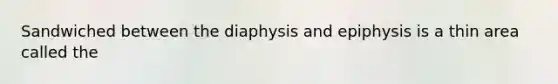 Sandwiched between the diaphysis and epiphysis is a thin area called the