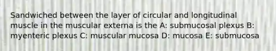 Sandwiched between the layer of circular and longitudinal muscle in the muscular externa is the A: submucosal plexus B: myenteric plexus C: muscular mucosa D: mucosa E: submucosa