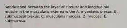 Sandwiched between the layer of circular and longitudinal muscle in the muscularis externa is the A. myenteric plexus. B. submucosal plexus. C. muscularis mucosa. D. mucosa. E. submucosa.