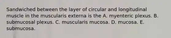 Sandwiched between the layer of circular and longitudinal muscle in the muscularis externa is the A. myenteric plexus. B. submucosal plexus. C. muscularis mucosa. D. mucosa. E. submucosa.