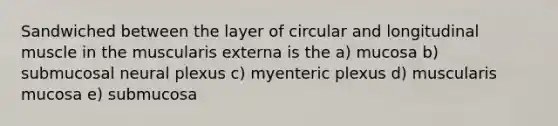 Sandwiched between the layer of circular and longitudinal muscle in the muscularis externa is the a) mucosa b) submucosal neural plexus c) myenteric plexus d) muscularis mucosa e) submucosa