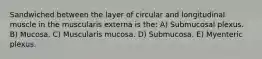 Sandwiched between the layer of circular and longitudinal muscle in the muscularis externa is the: A) Submucosal plexus. B) Mucosa. C) Muscularis mucosa. D) Submucosa. E) Myenteric plexus.