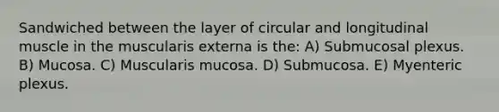 Sandwiched between the layer of circular and longitudinal muscle in the muscularis externa is the: A) Submucosal plexus. B) Mucosa. C) Muscularis mucosa. D) Submucosa. E) Myenteric plexus.